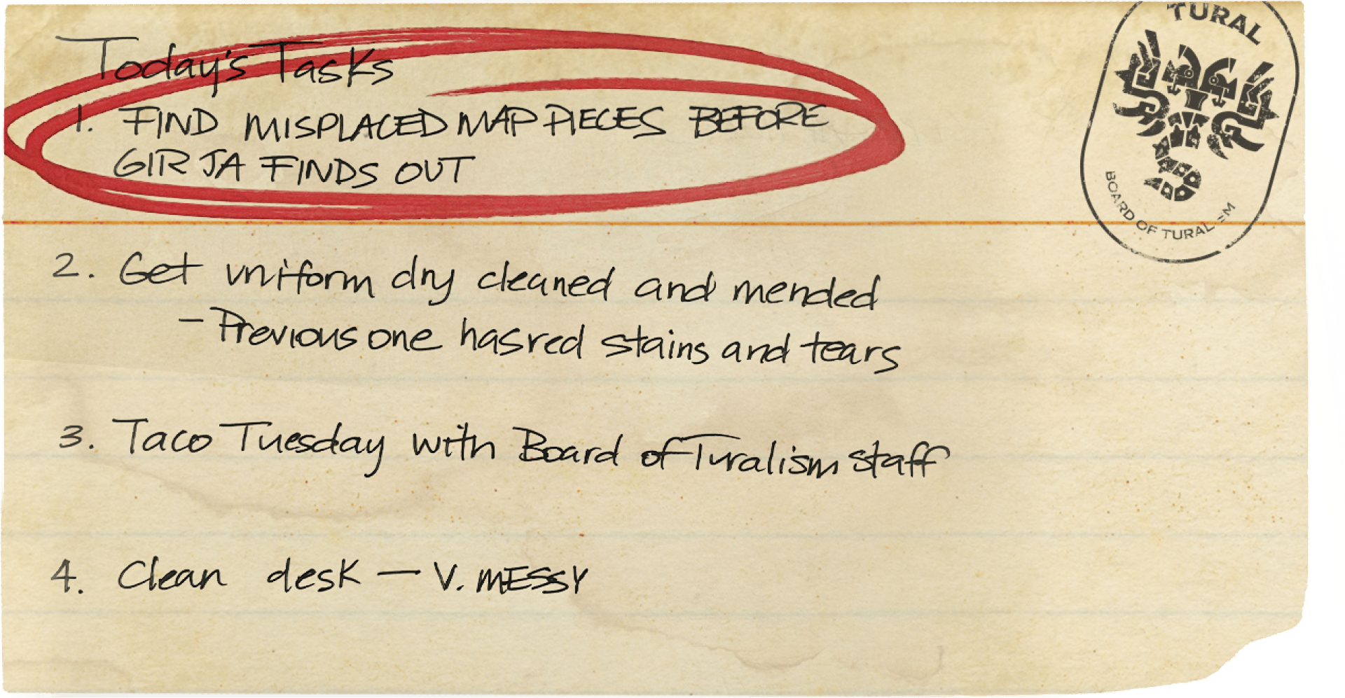 Todays Tasks: Get uniform dry cleaned and mended. Previous one has red stains and tears. Find misplaced map before Gir Ja finds out. Taco Tuesday with Board of Turalism Staff. Clean desk. Very messy.